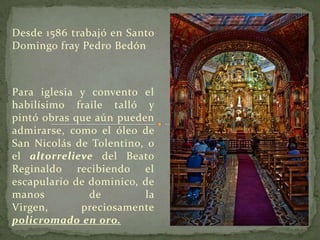 Desde 1586 trabajó en Santo Domingo fray Pedro BedónPara iglesia y convento el habilísimo fraile talló y pintó obras que aún pueden admirarse, como el óleo de San Nicolás de Tolentino, o el altorrelieve del Beato Reginaldo recibiendo el escapulario de dominico, de manos de la Virgen, preciosamente policromado en oro.