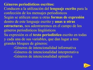 Géneros periodísticos escritos:   Conducen a la utilización del  lenguaje escrito  para la confección de los mensajes periodísticos  Según se utilicen unas u otras  formas de expresión  dentro de este lenguaje escrito y  unas u otras estructuras , nos adentraremos en el campo de los géneros periodísticos lingüísticos Su expresión es el  texto periodístico  escrito en todas y cada una de sus variables, que dan lugar a tres grandes bloques de géneros:  -Géneros de intencionalidad informativa -Géneros de intencionalidad interpretativa -Géneros de intencionalidad opinativa   