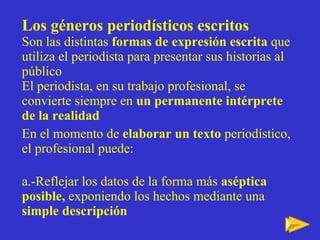 Los g éneros periodísticos escritos Son las distintas  formas de expresión escrita  que utiliza el periodista para presentar sus historias al público El periodista, en su trabajo profesional, se convierte siempre en  un permanente intérprete de la realidad En el momento de  elaborar un texto  periodístico, el profesional puede: a.-Reflejar los datos de la forma más  aséptica posible,  exponiendo los hechos mediante una  simple descripción   