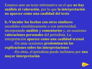 Estamos ante un texto informativo en el que  no hay análisis ni valoración , por lo que  la interpretación no aparece como una cualidad del texto b.-Vincular los hechos con otros similares  sucedidos simultáneamente o con anterioridad, incorporando  análisis y comentarios  y, en ocasiones  valoraciones personales  del periodista. La interpretaci ón  aparece como una cualidad textual -En unas ocasiones  predominarán las   explicaciones sobre las interpretaciones  - En otras, el periodista puede inclinarse por  una mayor interpretación 
