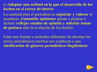c.-Adoptar una actitud en la que el desarrollo de los hechos en sí carece de interés   Lo esencial para el periodista es  enjuiciar y valorar  el acontecer,  transmitir opiniones  ajenas o propias e incluso  reflejar estados de opinión y solicitar tomas de postura  ante la evolución de los hechos Estas tres formas o actitudes diferentes de afrontar los textos periodísticos escritos nos conducen a una  clasificación de géneros periodísticos lingüísticos:  de géneros periodísticos lingüísticos: 