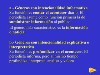 a.- Géneros con intencionalidad informativa Su función es  contar el acontecer  diario. El periodista asume como  función primera la de  suministrar información  al público.  El género más característico es la  información o noticia. b.- Géneros con intencionalidad explicativa e interpretativa Su funci ón es  profundizar en el  acontecer . El periodista informa, pero al mismo tiempo profundiza, interpreta, analiza y valora 