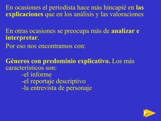 En ocasiones el periodista hace más hincapié en  las explicaciones  que en los análisis y las valoraciones En otras ocasiones se preocupa m ás de  analizar e interpretar .  Por eso nos encontramos con: Géneros con predominio explicativo.  Los más característicos son: -el informe -el reportaje descriptivo -la entrevista de personaje 