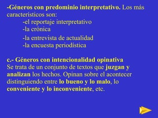 -Géneros con predominio interpretativo.  Los más característicos son: -el reportaje interpretativo -la crónica  -la entrevista de actualidad -la encuesta periodística c.- Géneros con intencionalidad opinativa Se trata de un conjunto de textos que  juzgan y analizan  los hechos. Opinan sobre el acontecer distinguiendo entre  lo bueno y lo malo , lo  conveniente y lo inconveniente , etc. 