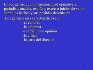 En los géneros con intencionalidad opinativa el periodista analiza, evalúa y expresa juicios de valor sobre los hechos y sus posibles desenlaces. Los géneros más característicos son: -el editorial -la columna -el artículo de opinión -la crítica -la carta del director  