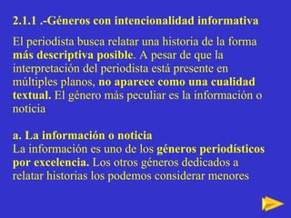 2.1.1 .-Géneros con intencionalidad informativa El periodista busca relatar una historia de la forma  más descriptiva posible . A pesar de que la interpretación del periodista está presente en múltiples planos,  no aparece como una cualidad textual.  El género más peculiar es la información o noticia a. La información o noticia La información es uno de los  géneros periodísticos por excelencia.  Los otros géneros dedicados a relatar historias los podemos considerar menores 