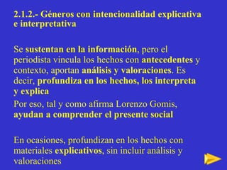 2.1.2.- Géneros con intencionalidad explicativa e interpretativa   Se  sustentan en la información , pero el periodista vincula los hechos con  antecedentes  y contexto, aportan  análisis y valoraciones . Es decir,  profundiza en los hechos, los interpreta y explica Por eso, tal y como afirma Lorenzo Gomis,  ayudan a comprender el presente social En ocasiones, profundizan en los hechos con materiales  explicativos , sin incluir análisis y valoraciones 