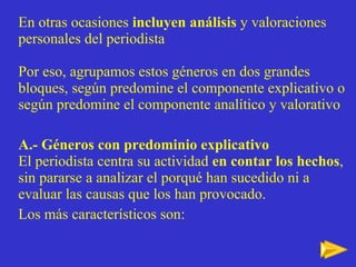 En otras ocasiones  incluyen análisis  y valoraciones personales del periodista Por eso, agrupamos estos g éneros en dos grandes bloques,  según predomine el componente explicativo o según predomine el componente analítico y valorativo A.- Géneros con predominio explicativo El periodista centra su actividad  en contar los hechos , sin pararse a analizar el porqué han sucedido ni a evaluar las causas que los han provocado.  Los más característicos son: 