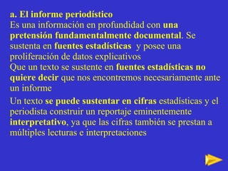 a. El informe periodístico Es una informaci ón  en profundidad con  una pretensión fundamentalmente documental . Se sustenta en  fuentes estadísticas   y posee una proliferación de datos explicativos Que un texto se sustente en  fuentes estadísticas no quiere decir  que nos encontremos necesariamente ante un informe  Un texto  se puede sustentar en cifras  estadísticas y el periodista construir un reportaje eminentemente  interpretativo , ya que las cifras también se prestan a múltiples lecturas e interpretaciones 
