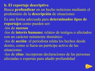b. El reportaje descriptivo Busca  profundizar  en un hecho noticioso mediante el predominio de la  descripci ón  de situaciones Es una forma adecuada para  determinados tipos de reportajes  como pueden ser: -los de  sucesos -los de  interés humano:  relatos de testigos o afectados con un carácter netamente dramático -los de  acción : el periodista relata los hechos desde dentro, como si fuera un partícipe activo de las situaciones -los de  citas : incorporan declaraciones de las personas afectadas o expertas para añadir profundidad 