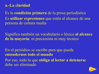 a.-La claridad Es la  condición primera  de la prosa periodística Es  utilizar expresiones  que estén al alcance de una persona de cultura media Significa también un vocabulario o léxico  al alcance de la mayoría : ni preciosista ni muy técnico En el periódico se escribe para que pueda  entendernos todo el mundo Por eso, todo lo que  obliga al lector a detenerse  debe ser eliminado 