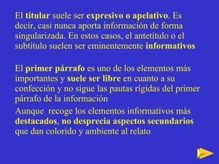 El  titular  suele ser  expresivo o apelativo . Es decir, casi nunca aporta información de forma singularizada. En estos casos, el antetítulo o el subtítulo   suelen ser eminentemente  informativos El  primer párrafo  es uno de los elementos más importantes y  suele ser libre  en cuanto a su confección y no sigue las pautas rígidas del primer párrafo de la información Aunque  recoge los elementos informativos más  destacados ,  no desprecia   aspectos secundarios  que dan colorido y ambiente al relato 