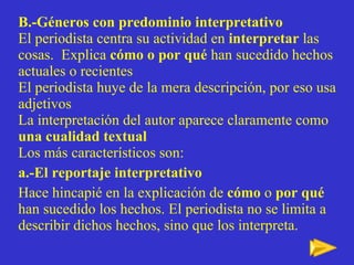 B.-Géneros con predominio interpretativo El periodista centra su actividad   en  interpretar  las cosas.  Explica  cómo o por qué  han sucedido hechos actuales o recientes   El periodista huye de la mera descripción, por eso usa adjetivos La interpretación del autor aparece claramente como  una cualidad textual Los más característicos son: a.-El reportaje interpretativo Hace hincapié en la explicación de  cómo  o  por qué   han sucedido los hechos. El periodista no se limita a describir dichos hechos, sino que los interpreta. 