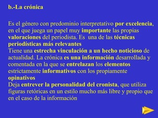 b.-La crónica   Es el género con predominio interpretativo  por excelencia , en el que juega un papel muy  importante  las propias  valoraciones  del periodista. Es  una de las  técnicas periodísticas más relevantes Tiene una  estrecha vinculación a un hecho noticioso  de actualidad. La crónica  es una información  desarrollada y comentada en la que se  entrelazan  los  elementos  estrictamente  informativos  con los propiamente  opinativos Deja  entrever la personalidad del cronista , que utiliza figuras retóricas en un estilo mucho más libre y propio que en el caso de la información 