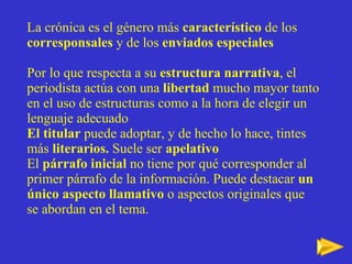 La crónica es el género más  característico  de los  corresponsales  y de los  enviados especiales Por lo que respecta a su  estructura narrativa , el periodista actúa con una  libertad  mucho mayor tanto en el uso de estructuras como a la hora de elegir un lenguaje adecuado El titular  puede adoptar, y de hecho lo hace, tintes más  literarios.  Suele ser  apelativo El  párrafo inicial  no tiene por qué corresponder al primer párrafo de la información. Puede destacar  un único aspecto llamativo  o aspectos originales que se abordan en el tema. 
