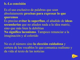 b.-La concisión Es el uso exclusivo de palabras que sean absolutamente  precisas para expresar lo que queremos Es preciso  evitar lo superfluo , el añadido de  ideas secundarias  que no añaden nada a la idea matriz, sino que más bien la debilitan No significa laconismo . Tampoco renunciar a la imaginación y al colorido No es el número sino  la elección cuidadosa  y certera de los vocablos lo que comunica realismo y da vida al texto de las noticias 