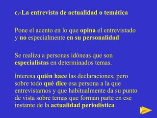 c.-La entrevista de actualidad o temática Pone el acento en lo que  opina  el entrevistado y  no  especialmente  en su personalidad   Se realiza a personas idóneas que son  especialistas  en determinados temas. Interesa  quién hace  las declaraciones, pero sobre todo  qué dice  esa persona a la que entrevistamos y que habitualmente da su punto de vista sobre temas que forman parte en ese instante de la  actualidad periodística   