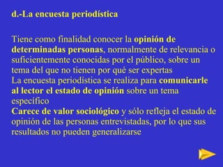 d.-La encuesta periodística Tiene como finalidad conocer la  opinión de determinadas personas , normalmente de relevancia o suficientemente conocidas por el público, sobre un tema del que no tienen por qué ser expertas La encuesta periodística se realiza para  comunicarle al lector el estado de opinión  sobre un tema específico  Carece de valor sociológico  y sólo refleja el estado de opinión de las personas entrevistadas, por lo que sus resultados no pueden generalizarse 