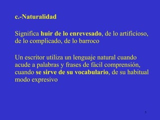 c.-Naturalidad Significa  huir de lo enrevesado , de lo artificioso, de lo complicado, de lo barroco Un escritor utiliza un lenguaje natural cuando acude a palabras y frases de fácil comprensión, cuando  se sirve de su vocabulario , de su habitual modo expresivo 