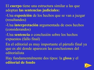 El  cuerpo  tiene una estructura similar a las que adoptan  las sentencias judiciales: -Una  exposición  de los hechos que se van a juzgar (resultandos) -Una  interpretación  argumentada de esos hechos (considerandos) -Una  sentencia  o conclusión sobre los hechos expuestos (fallo final) En el editorial es muy importante el párrafo final ya que es ahí donde aparecen las conclusiones del editorialista Hay fundamentalmente dos tipos: la  glosa  y el  editorial de fondo 