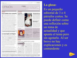 La glosa: Es un pequeño editorial de 3 o 4 párrafos cortos. Se puede definir como una reflexión sobre un tema de actualidad y que apunta el tema pero sin agotarlo. Al ser breve no hay explicaciones y es contundente 