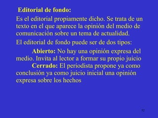 Editorial de fondo: Es el editorial propiamente dicho. Se trata de un texto en el que aparece la opinión del medio de comunicación sobre un tema de actualidad.  El editorial de fondo puede ser de dos tipos: Abierto:  No hay una opinión expresa del medio. Invita al lector a formar su propio juicio  Cerrado:  El periodista propone ya como conclusión ya como juicio inicial una opinión expresa sobre los hechos 