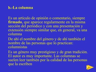 b.-La columna Es un artículo de opinión o comentario, siempre  firmado , que aparece regularmente en la misma sección del periódico y con una presentación y extensión siempre similar que, en general, va una columna De ahí el nombre del género y de ahí también el nombre de las personas que lo practican: columnistas Es un género muy prestigioso y de gran tradición. El autor es muy importante. Las columnas se suelen leer también por la calidad de las personas que la escriben 