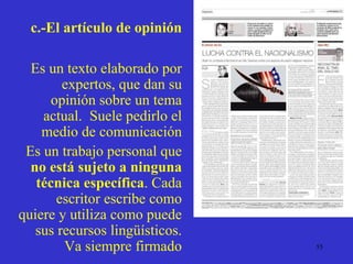 c.-El artículo de opinión Es un texto elaborado por expertos, que dan su opinión sobre un tema actual.  Suele pedirlo el medio de comunicación Es un trabajo personal que  no está sujeto a ninguna técnica específica . Cada escritor escribe como quiere y utiliza como puede sus recursos lingüísticos. Va siempre firmado 