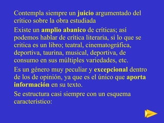Contempla siempre un  juicio  argumentado del crítico sobre la obra estudiada  Existe un  amplio abanico  de críticas; así podemos hablar de crítica literaria, si lo que se critica es un libro; teatral, cinematográfica, deportiva, taurina, musical, deportiva, de consumo en sus múltiples variedades, etc. Es un género muy peculiar y  excepcional  dentro de los de opinión, ya que es el único que  aporta información  en su texto. Se estructura casi siempre con un esquema característico: 