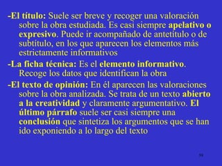-El título:  Suele ser breve y recoger una valoración sobre la obra estudiada. Es casi siempre  apelativo o expresivo . Puede ir acompañado de antetítulo o de subtítulo, en los que aparecen los elementos más estrictamente informativos -La ficha técnica:  Es el  elemento informativo . Recoge los datos que identifican la obra -El texto de opinión:  En él aparecen las valoraciones sobre la obra analizada. Se trata de un texto  abierto a la creatividad  y claramente argumentativo.  El último párrafo  suele ser casi siempre una  conclusión  que sintetiza los argumentos que se han ido exponiendo a lo largo del texto 