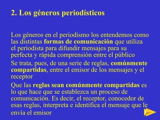 2. Los géneros periodísticos Los géneros en el periodismo los entendemos como las distintas  formas de comunicación  que utiliza el periodista para difundir mensajes para su perfecta y rápida comprensión entre el público  Se trata, pues, de una serie de reglas,  comúnmente compartidas , entre el emisor de los mensajes y el receptor Que las  reglas sean comúnmente compartidas  es lo que hace que se establezca un proceso de comunicación. Es decir, el receptor, conocedor de esas reglas, interpreta e identifica el mensaje que le envía el emisor   