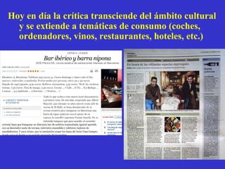 Hoy en d ía la crítica transciende del ámbito cultural y se extiende a temáticas de consumo (coches, ordenadores, vinos, restaurantes, hoteles, etc.) 