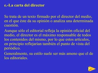 e.-La carta del director Se trata de un texto firmado por el director del medio, en el que  éste da su opinión o analiza una determinada cuestión.  Aunque sólo el editorial refleja la opinión oficial del medio, el director es el máximo responsable de todos los contenidos del mismo, por lo que estos artículos, en principio reflejarían también el punto de vista del periódico. Generalmente, su estilo suele ser más ameno que el de los editoriales. 