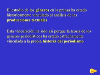 El estudio de los  géneros  en la prensa ha estado históricamente vinculado al análisis de las  producciones textuales Esta vinculación ha sido así porque la teoría de los géneros periodísticos ha estado estrechamente vinculada a la propia  historia del periodismo 