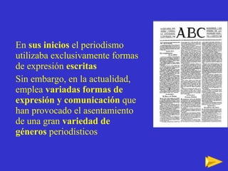 En  sus inicios  el periodismo utilizaba exclusivamente formas de expresión  escritas  Sin embargo, en la actualidad, emplea  variadas formas de expresión y comunicación  que han provocado el asentamiento de una gran  variedad de géneros  periodísticos 