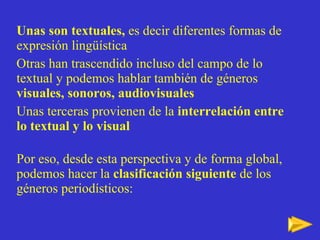 Unas son textuales,  es decir diferentes formas de expresión lingüística Otras   han trascendido incluso del campo de lo textual y podemos hablar también de géneros  visuales, sonoros, audiovisuales Unas terceras provienen de la  interrelación entre lo textual y lo visual Por eso, desde esta perspectiva y de forma global, podemos hacer la  clasificación siguiente  de los géneros periodísticos: 