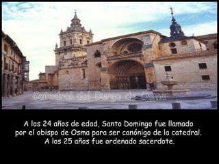 A los 24 años de edad, Santo Domingo fue llamado  por el obispo de Osma para ser canónigo de la catedral.  A los 25 años fue ordenado sacerdote. Catedral del Burgo de Osma 