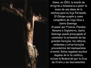 El Rey Alfonso VIII  había encargado al Obispo de Osma, en 1203, la misión de dirigirse a Dinamarca a pedir la mano de una dama de la nobleza para su hijo Fernando. El Obispo acepta y como compañero de viaje lleva a Santo Domingo.  Al pasar por Francia, Flandes, Renania e Inglaterra, Santo Domingo quedó preocupado al constatar la extensión de las grandes herejías, los cátaros, valdenses y otras herejías procedentes del maniqueísmo oriental. Estos negaban muchos dogmas de la fe católica, incluso la Redención por la Cruz de Cristo y los Sacramentos. Iglesia del Gesú 