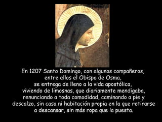 En 1207 Santo Domingo, con algunos compañeros,  entre ellos el Obispo de Osma,  se entrega de lleno a la vida apostólica,  viviendo de limosnas, que diariamente mendigaba, renunciando a toda comodidad, caminando a pie y descalzo, sin casa ni habitación propia en la que retirarse a descansar, sin más ropa que la puesta. 
