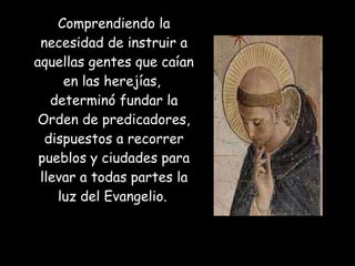 Comprendiendo la necesidad de instruir a aquellas gentes que caían en las herejías,  determinó fundar la Orden de predicadores, dispuestos a recorrer pueblos y ciudades para llevar a todas partes la luz del Evangelio.   