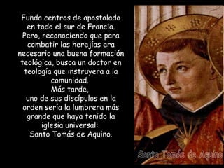 Funda centros de apostolado en todo el sur de Francia.  Pero, reconociendo que para combatir las herejías era necesario una buena formación teológica, busca un doctor en teología que instruyera a la comunidad.  Más tarde,  uno de sus discípulos en la orden sería la lumbrera más grande que haya tenido la iglesia universal:  Santo Tomás de Aquino. Santo Tomás de Aquino 