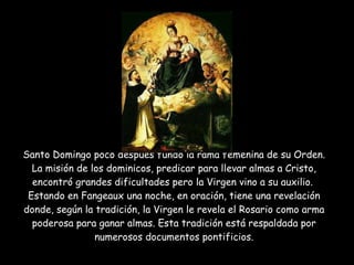 Santo Domingo poco después fundó la rama femenina de su Orden. La misión de los dominicos, predicar para llevar almas a Cristo, encontró grandes dificultades pero la Virgen vino a su auxilio.  Estando en Fangeaux una noche, en oración, tiene una revelación donde, según la tradición, la Virgen le revela el Rosario como arma poderosa para ganar almas. Esta tradición está respaldada por numerosos documentos pontificios. 