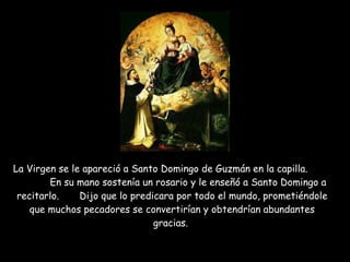 La Virgen se le apareció a Santo Domingo de Guzmán en la capilla.  En su mano sostenía un rosario y le enseñó a Santo Domingo a recitarlo.  Dijo que lo predicara por todo el mundo, prometiéndole que muchos pecadores se convertirían y obtendrían abundantes gracias.  