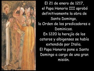 El 21 de enero de 1217,  el Papa Honorio III aprobó definitivamente la obra de Santo Domingo,  la Orden de los predicadores o Dominicos.  En 1220 la herejía de los cataros y albigenses se había extendido por Italia.  El Papa Honorio pone a Santo Domingo a cargo de una gran misión.  