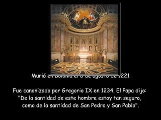 Murió en Bolonia el 6 de agosto de 1221 Fue canonizado por Gregorio IX en 1234. El Papa dijo:  "De la santidad de este hombre estoy tan seguro,  como de la santidad de San Pedro y San Pablo".   