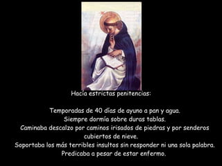 Hacía estrictas penitencias:   Temporadas de 40 días de ayuno a pan y agua.   Siempre dormía sobre duras tablas.   Caminaba descalzo por caminos irisados de piedras y por senderos cubiertos de nieve.   Soportaba los más terribles insultos sin responder ni una sola palabra.   Predicaba a pesar de estar enfermo.    