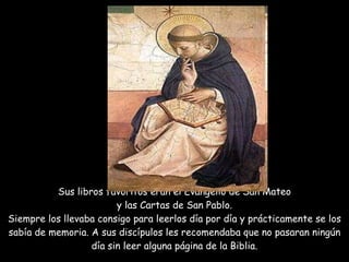Sus libros favoritos eran el Evangelio de San Mateo  y las Cartas de San Pablo.  Siempre los llevaba consigo para leerlos día por día y prácticamente se los sabía de memoria. A sus discípulos les recomendaba que no pasaran ningún día sin leer alguna página de la Biblia.   