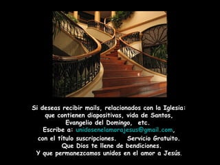 Si deseas recibir mails, relacionados con la Iglesia:  que contienen diapositivas, vida de Santos,  Evangelio del Domingo,  etc.  Escribe a:  [email_address] ,  con el título suscripciones.  Servicio Gratuito. Que Dios te llene de bendiciones. Y que permanezcamos unidos en el amor a Jesús . 