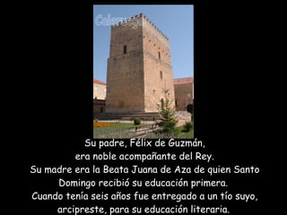 Su padre, Félix de Guzmán,  era noble acompañante del Rey.  Su madre era la Beata Juana de Aza de quien Santo Domingo recibió su educación primera.  Cuando tenía seis años fue entregado a un tío suyo, arcipreste, para su educación literaria.   Caleruega  