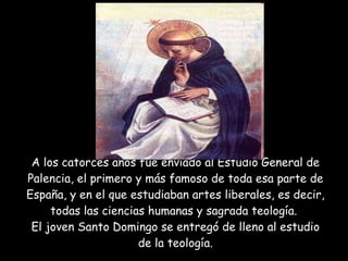 A los catorces años fue enviado al Estudio General de Palencia, el primero y más famoso de toda esa parte de España, y en el que estudiaban artes liberales, es decir, todas las ciencias humanas y sagrada teología.  El joven Santo Domingo se entregó de lleno al estudio de la teología. 